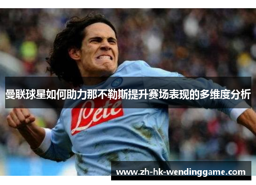曼联球星如何助力那不勒斯提升赛场表现的多维度分析